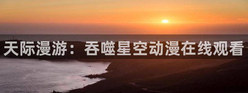 age专注动漫的门户网站：天际漫游：吞噬星空动漫在线观看